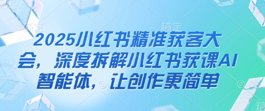 2025小红书精准获客大会,深度拆解小红书获课AI智能体,让创作更简单-网创库